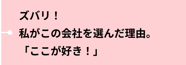 ズバリ！私がこの会社を選んだ理由。「ここが好き！」